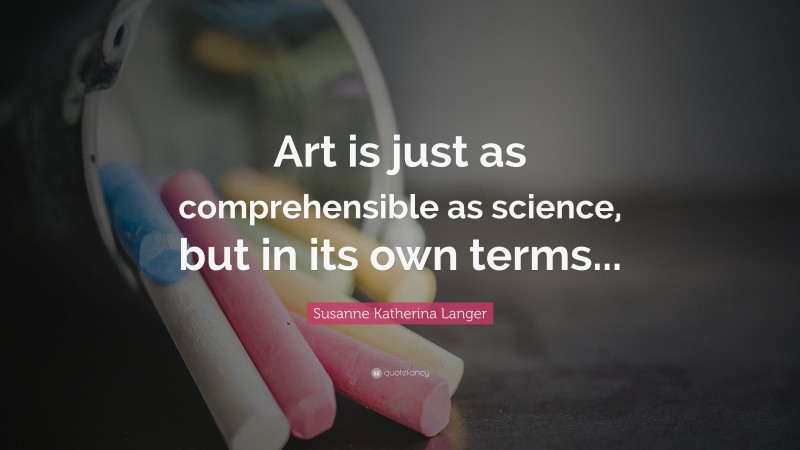 Susanne Katherina Langer Quote: “Art is just as comprehensible as science, but in its own terms...”