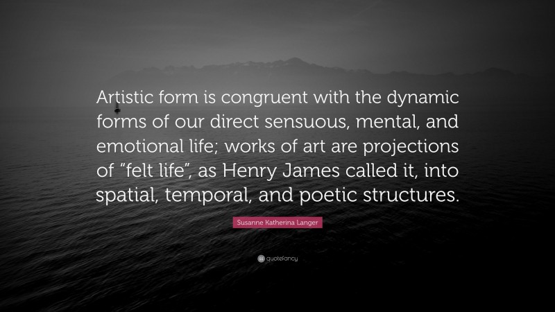 Susanne Katherina Langer Quote: “Artistic form is congruent with the dynamic forms of our direct sensuous, mental, and emotional life; works of art are projections of “felt life”, as Henry James called it, into spatial, temporal, and poetic structures.”