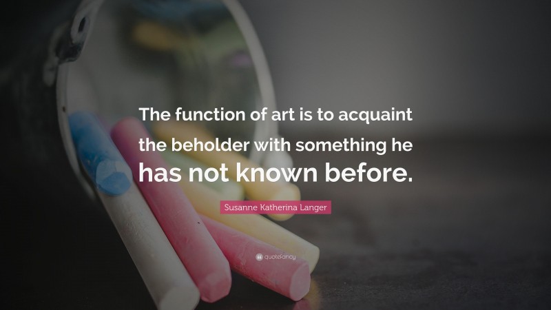 Susanne Katherina Langer Quote: “The function of art is to acquaint the beholder with something he has not known before.”