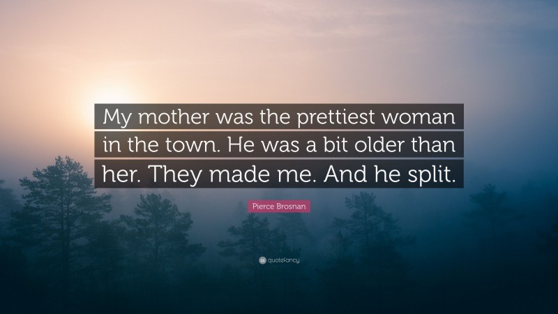 Pierce Brosnan Quote: “My mother was the prettiest woman in the town. He was a bit older than her. They made me. And he split.”