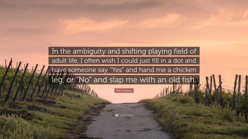 Rob Delaney Quote: “In the ambiguity and shifting playing field of adult life, I often wish I could just fill in a dot and have someone say “Yes” and hand me a chicken leg, or “No” and slap me with an old fish.”
