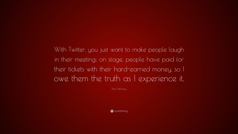 Rob Delaney Quote: “With Twitter, you just want to make people laugh in their meeting; on stage, people have paid for their tickets with their hard-earned money, so I owe them the truth as I experience it.”