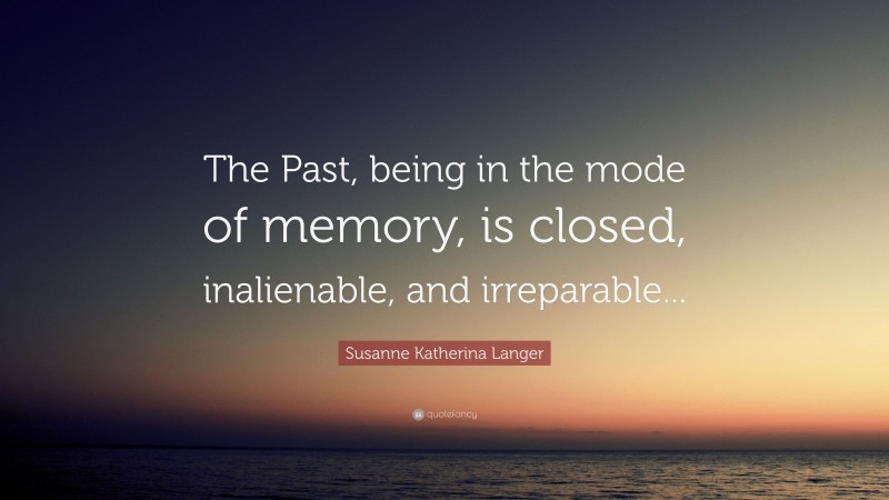 Susanne Katherina Langer Quote: “The Past, being in the mode of memory, is closed, inalienable, and irreparable...”