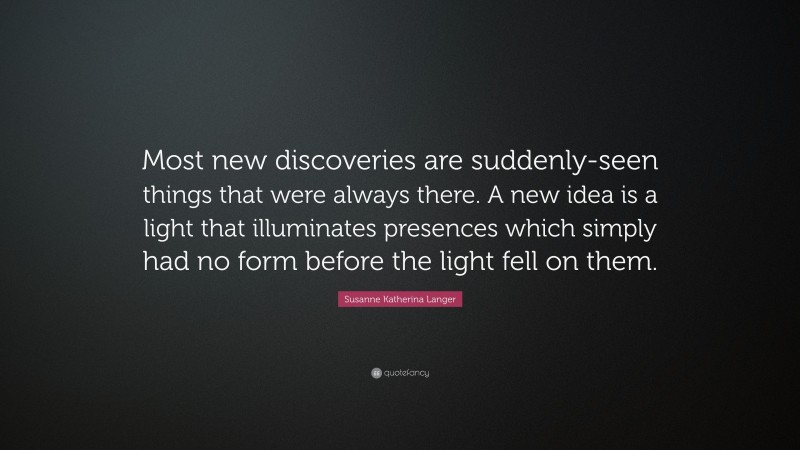 Susanne Katherina Langer Quote: “Most new discoveries are suddenly-seen things that were always there. A new idea is a light that illuminates presences which simply had no form before the light fell on them.”