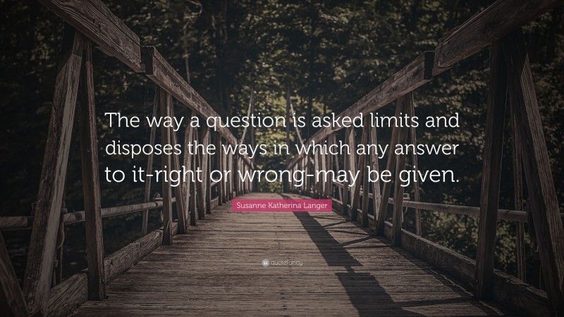 Susanne Katherina Langer Quote: “The way a question is asked limits and disposes the ways in which any answer to it-right or wrong-may be given.”