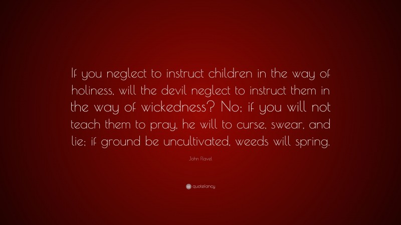 John Flavel Quote: “If you neglect to instruct children in the way of holiness, will the devil neglect to instruct them in the way of wickedness? No; if you will not teach them to pray, he will to curse, swear, and lie; if ground be uncultivated, weeds will spring.”