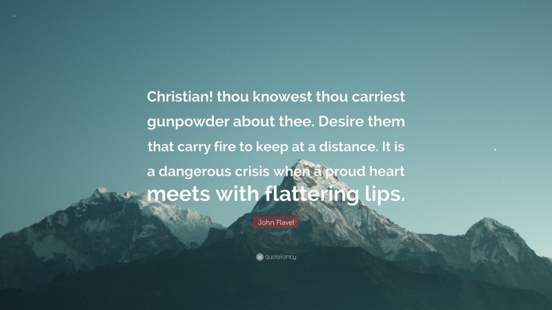 John Flavel Quote: “Christian! thou knowest thou carriest gunpowder about thee. Desire them that carry fire to keep at a distance. It is a dangerous crisis when a proud heart meets with flattering lips.”