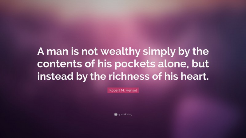 Robert M. Hensel Quote: “A man is not wealthy simply by the contents of his pockets alone, but instead by the richness of his heart.”