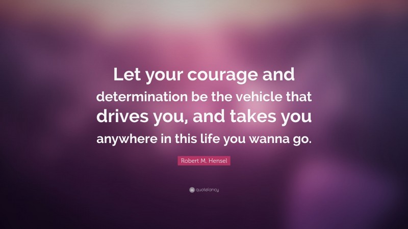 Robert M. Hensel Quote: “Let your courage and determination be the vehicle that drives you, and takes you anywhere in this life you wanna go.”