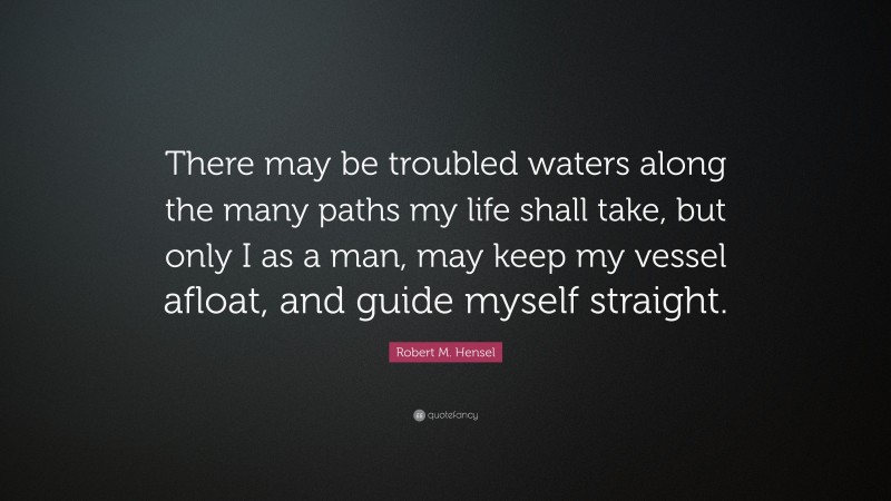 Robert M. Hensel Quote: “There may be troubled waters along the many paths my life shall take, but only I as a man, may keep my vessel afloat, and guide myself straight.”