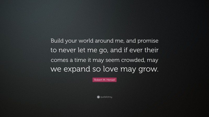 Robert M. Hensel Quote: “Build your world around me, and promise to never let me go, and if ever their comes a time it may seem crowded, may we expand so love may grow.”
