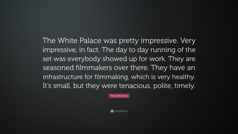Pierce Brosnan Quote: “The White Palace was pretty impressive. Very impressive, in fact. The day to day running of the set was everybody showed up for work. They are seasoned filmmakers over there. They have an infrastructure for filmmaking, which is very healthy. It’s small, but they were tenacious, polite, timely.”