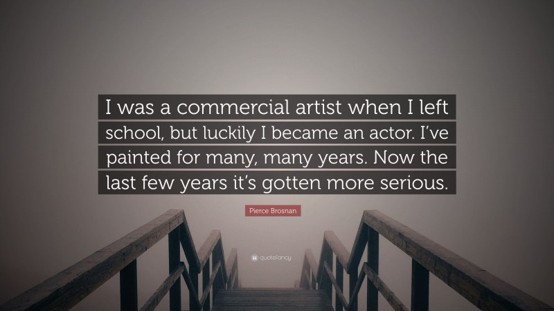 Pierce Brosnan Quote: “I was a commercial artist when I left school, but luckily I became an actor. I’ve painted for many, many years. Now the last few years it’s gotten more serious.”
