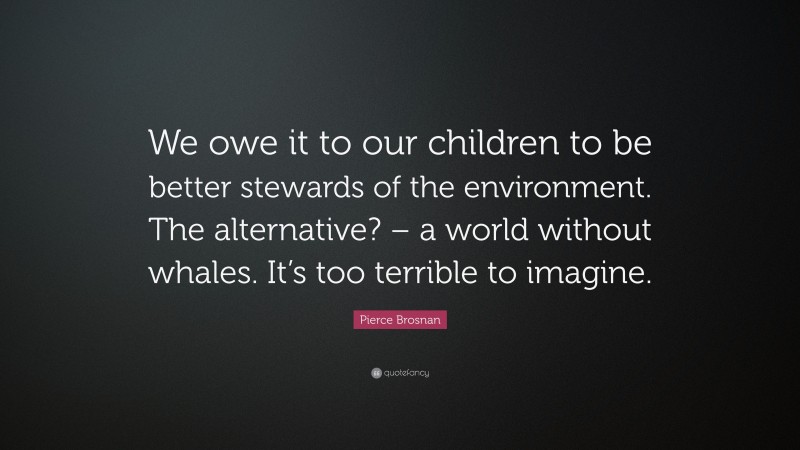 Pierce Brosnan Quote: “We owe it to our children to be better stewards of the environment. The alternative? – a world without whales. It’s too terrible to imagine.”