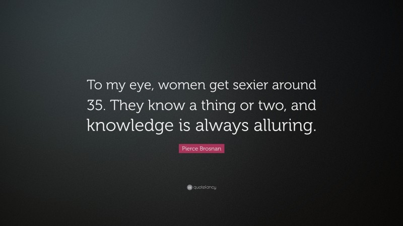 Pierce Brosnan Quote: “To my eye, women get sexier around 35. They know a thing or two, and knowledge is always alluring.”