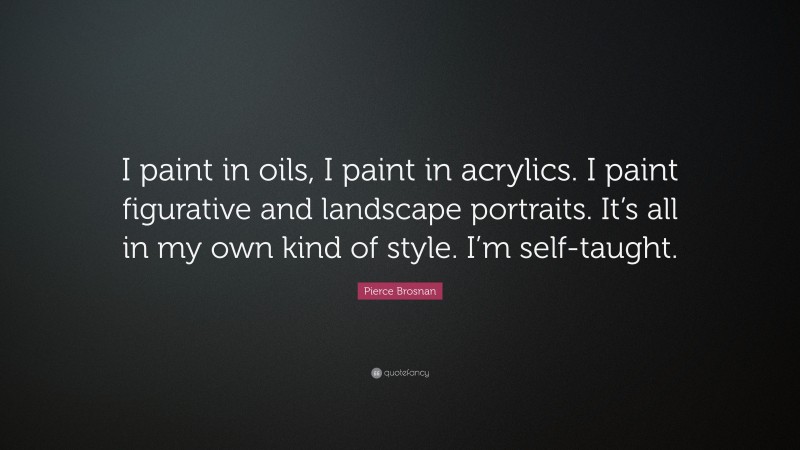 Pierce Brosnan Quote: “I paint in oils, I paint in acrylics. I paint figurative and landscape portraits. It’s all in my own kind of style. I’m self-taught.”