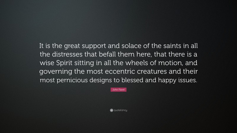 John Flavel Quote: “It is the great support and solace of the saints in all the distresses that befall them here, that there is a wise Spirit sitting in all the wheels of motion, and governing the most eccentric creatures and their most pernicious designs to blessed and happy issues.”