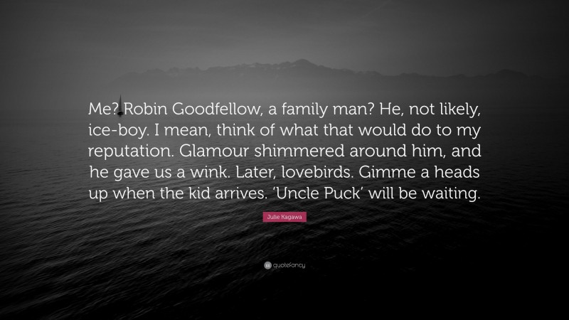 Julie Kagawa Quote: “Me? Robin Goodfellow, a family man? He, not likely, ice-boy. I mean, think of what that would do to my reputation. Glamour shimmered around him, and he gave us a wink. Later, lovebirds. Gimme a heads up when the kid arrives. ‘Uncle Puck’ will be waiting.”