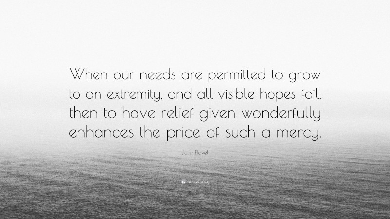 John Flavel Quote: “When our needs are permitted to grow to an extremity, and all visible hopes fail, then to have relief given wonderfully enhances the price of such a mercy.”