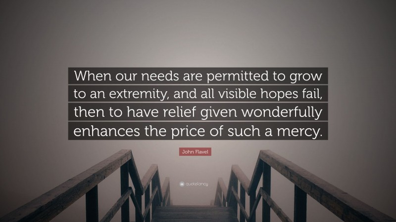 John Flavel Quote: “When our needs are permitted to grow to an extremity, and all visible hopes fail, then to have relief given wonderfully enhances the price of such a mercy.”