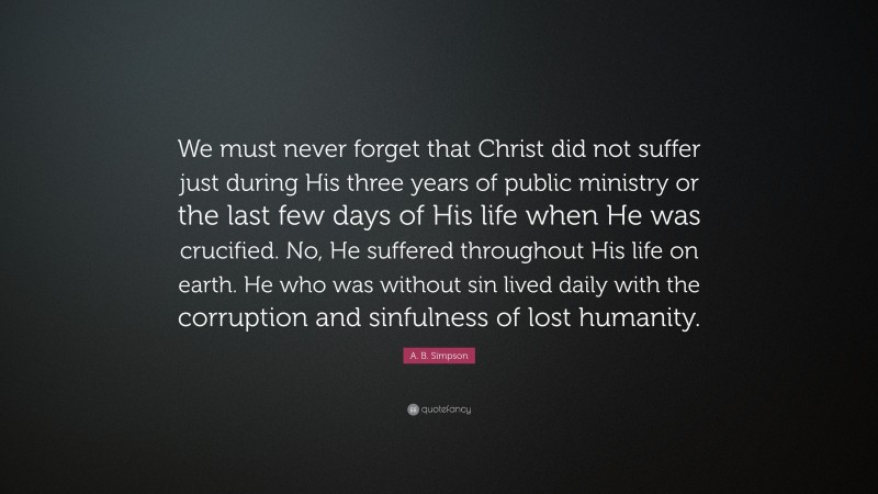 A. B. Simpson Quote: “We must never forget that Christ did not suffer just during His three years of public ministry or the last few days of His life when He was crucified. No, He suffered throughout His life on earth. He who was without sin lived daily with the corruption and sinfulness of lost humanity.”