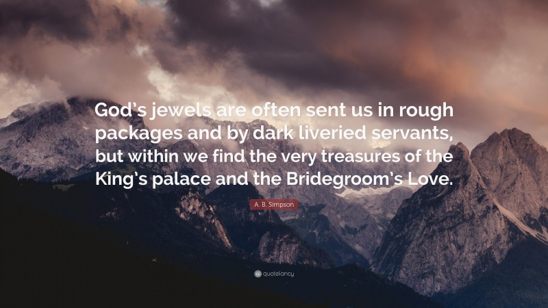 A. B. Simpson Quote: “God’s jewels are often sent us in rough packages and by dark liveried servants, but within we find the very treasures of the King’s palace and the Bridegroom’s Love.”