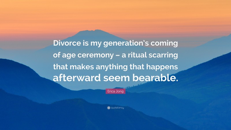 Erica Jong Quote: “Divorce is my generation’s coming of age ceremony – a ritual scarring that makes anything that happens afterward seem bearable.”