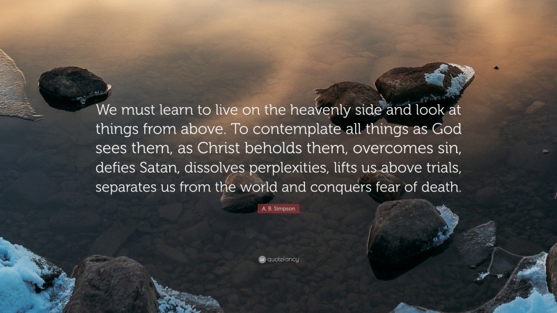 A. B. Simpson Quote: “We must learn to live on the heavenly side and look at things from above. To contemplate all things as God sees them, as Christ beholds them, overcomes sin, defies Satan, dissolves perplexities, lifts us above trials, separates us from the world and conquers fear of death.”