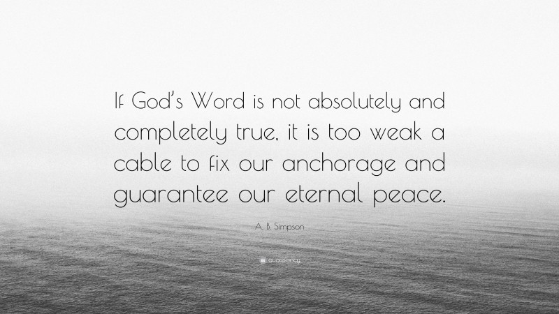 A. B. Simpson Quote: “If God’s Word is not absolutely and completely true, it is too weak a cable to fix our anchorage and guarantee our eternal peace.”