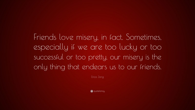 Erica Jong Quote: “Friends love misery, in fact. Sometimes, especially if we are too lucky or too successful or too pretty, our misery is the only thing that endears us to our friends.”