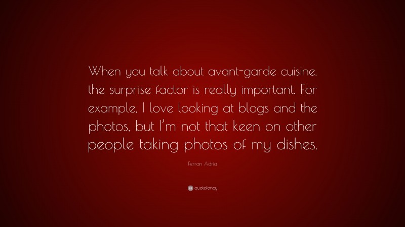 Ferran Adria Quote: “When you talk about avant-garde cuisine, the surprise factor is really important. For example, I love looking at blogs and the photos, but I’m not that keen on other people taking photos of my dishes.”