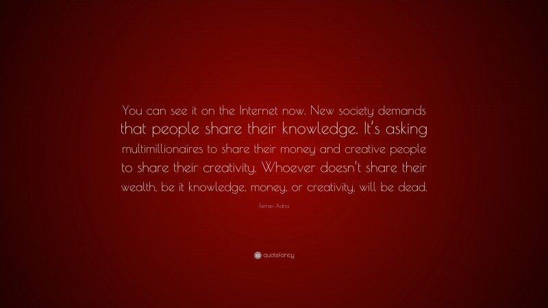 Ferran Adria Quote: “You can see it on the Internet now. New society demands that people share their knowledge. It’s asking multimillionaires to share their money and creative people to share their creativity. Whoever doesn’t share their wealth, be it knowledge, money, or creativity, will be dead.”