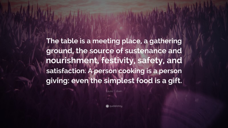 Laurie Colwin Quote: “The table is a meeting place, a gathering ground, the source of sustenance and nourishment, festivity, safety, and satisfaction. A person cooking is a person giving: even the simplest food is a gift.”