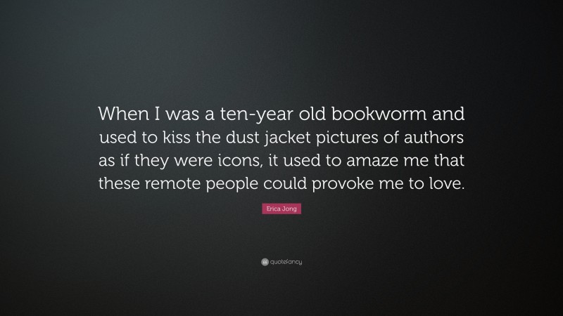 Erica Jong Quote: “When I was a ten-year old bookworm and used to kiss the dust jacket pictures of authors as if they were icons, it used to amaze me that these remote people could provoke me to love.”