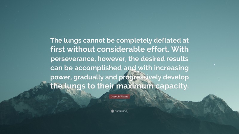 Joseph Pilates Quote: “The lungs cannot be completely deflated at first without considerable effort. With perseverance, however, the desired results can be accomplished and with increasing power, gradually and progressively develop the lungs to their maximum capacity.”
