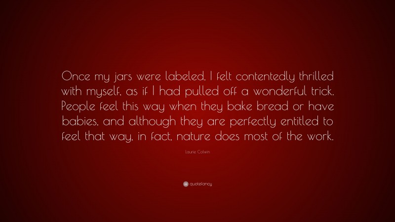 Laurie Colwin Quote: “Once my jars were labeled, I felt contentedly thrilled with myself, as if I had pulled off a wonderful trick. People feel this way when they bake bread or have babies, and although they are perfectly entitled to feel that way, in fact, nature does most of the work.”
