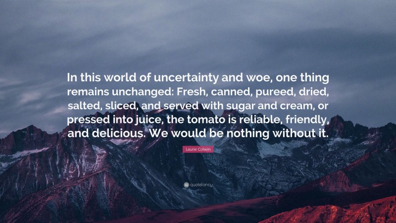 Laurie Colwin Quote: “In this world of uncertainty and woe, one thing remains unchanged: Fresh, canned, pureed, dried, salted, sliced, and served with sugar and cream, or pressed into juice, the tomato is reliable, friendly, and delicious. We would be nothing without it.”