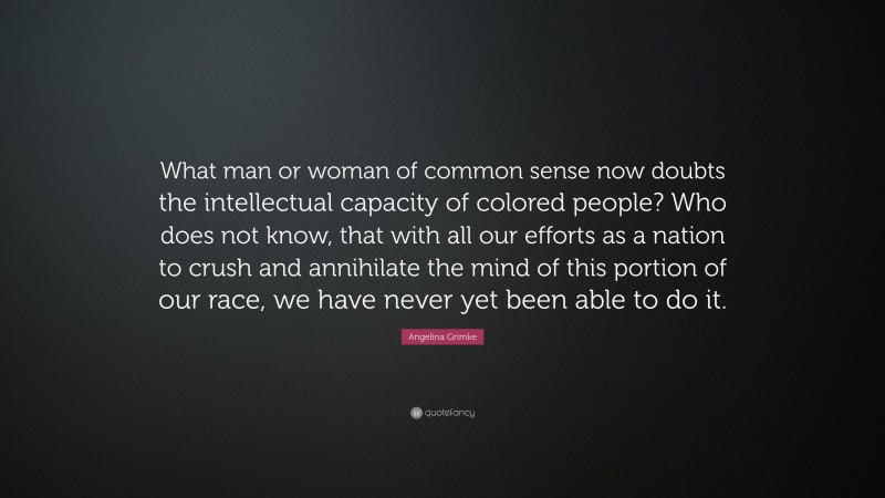 Angelina Grimke Quote: “What man or woman of common sense now doubts the intellectual capacity of colored people? Who does not know, that with all our efforts as a nation to crush and annihilate the mind of this portion of our race, we have never yet been able to do it.”