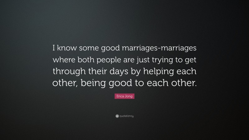 Erica Jong Quote: “I know some good marriages-marriages where both people are just trying to get through their days by helping each other, being good to each other.”