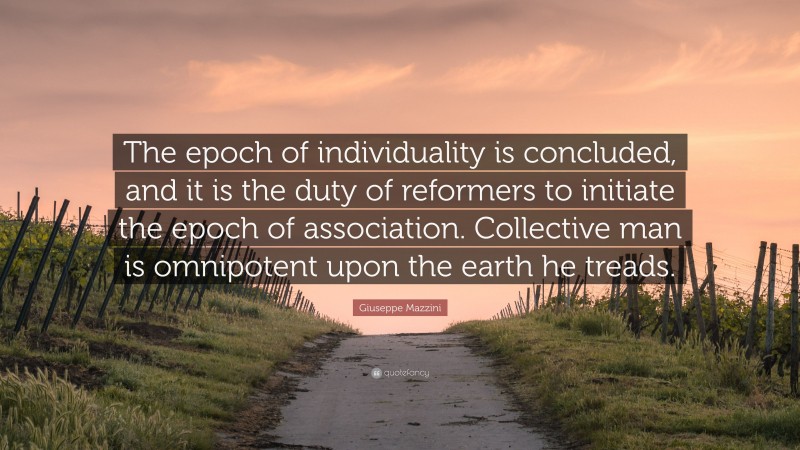 Giuseppe Mazzini Quote: “The epoch of individuality is concluded, and it is the duty of reformers to initiate the epoch of association. Collective man is omnipotent upon the earth he treads.”