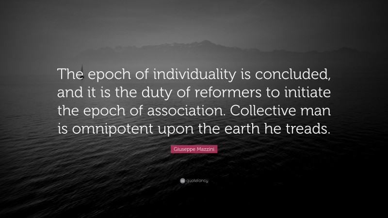Giuseppe Mazzini Quote: “The epoch of individuality is concluded, and it is the duty of reformers to initiate the epoch of association. Collective man is omnipotent upon the earth he treads.”
