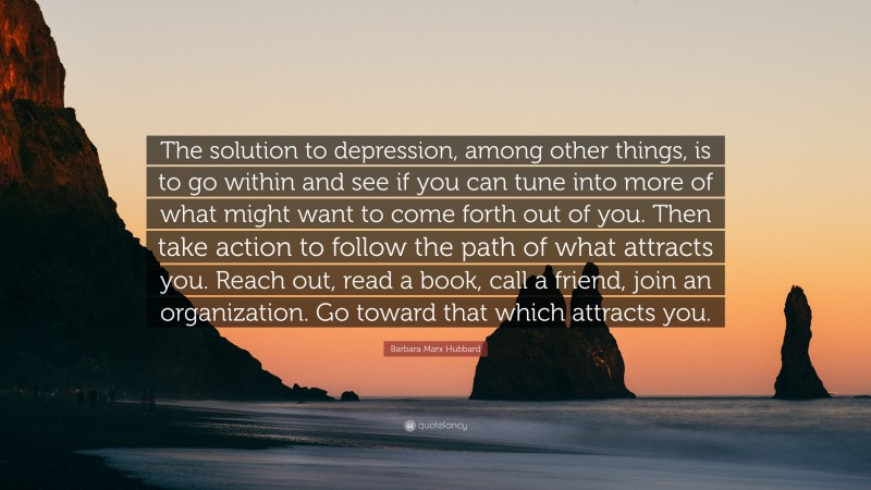 Barbara Marx Hubbard Quote: “The solution to depression, among other things, is to go within and see if you can tune into more of what might want to come forth out of you. Then take action to follow the path of what attracts you. Reach out, read a book, call a friend, join an organization. Go toward that which attracts you.”