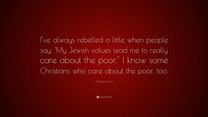 William Kristol Quote: “I’ve always rebelled a little when people say, ‘My Jewish values lead me to really care about the poor.’ I know some Christians who care about the poor, too.”