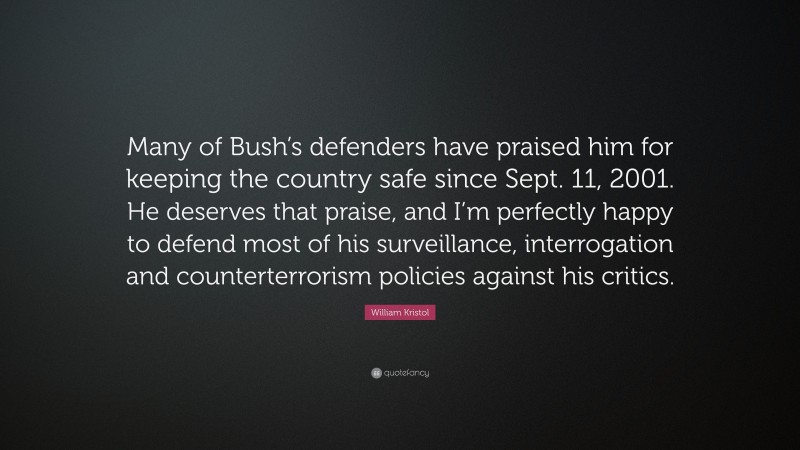 William Kristol Quote: “Many of Bush’s defenders have praised him for keeping the country safe since Sept. 11, 2001. He deserves that praise, and I’m perfectly happy to defend most of his surveillance, interrogation and counterterrorism policies against his critics.”