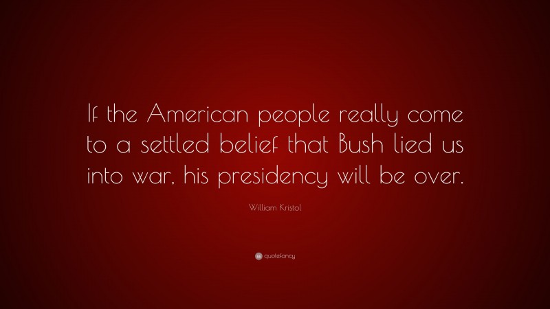 William Kristol Quote: “If the American people really come to a settled belief that Bush lied us into war, his presidency will be over.”