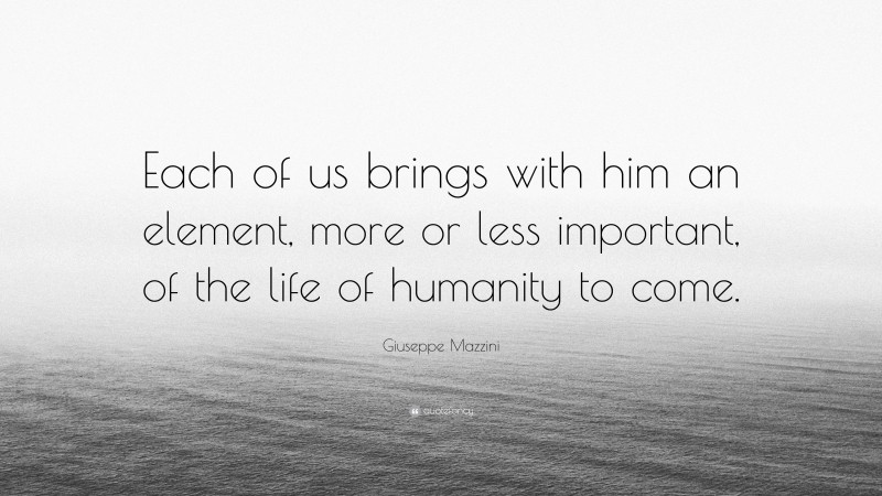 Giuseppe Mazzini Quote: “Each of us brings with him an element, more or less important, of the life of humanity to come.”