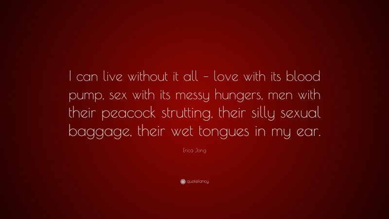 Erica Jong Quote: “I can live without it all – love with its blood pump, sex with its messy hungers, men with their peacock strutting, their silly sexual baggage, their wet tongues in my ear.”
