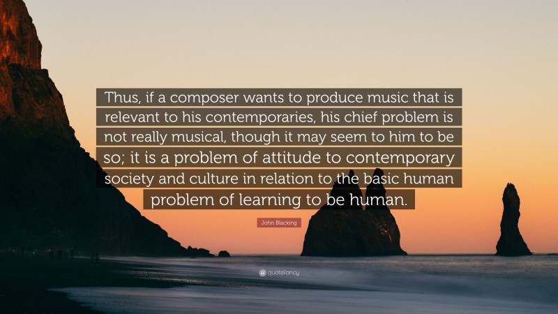 John Blacking Quote: “Thus, if a composer wants to produce music that is relevant to his contemporaries, his chief problem is not really musical, though it may seem to him to be so; it is a problem of attitude to contemporary society and culture in relation to the basic human problem of learning to be human.”