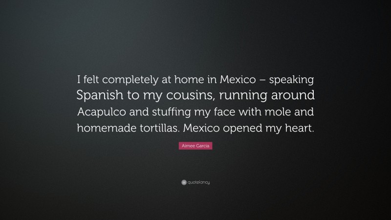 Aimee Garcia Quote: “I felt completely at home in Mexico – speaking Spanish to my cousins, running around Acapulco and stuffing my face with mole and homemade tortillas. Mexico opened my heart.”