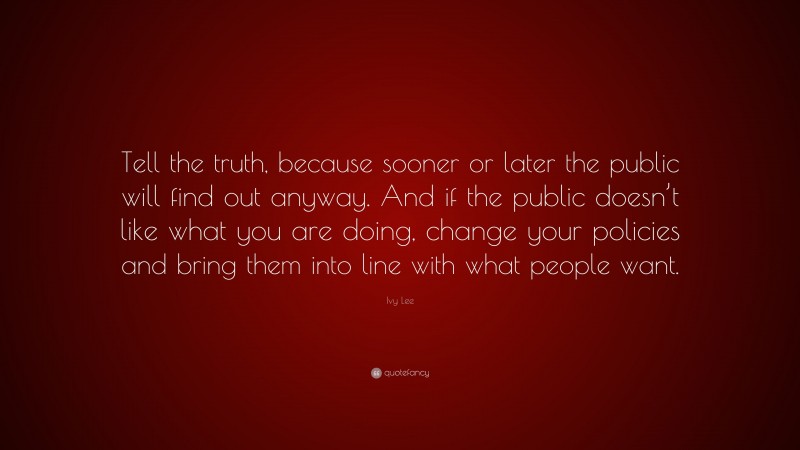 Ivy Lee Quote: “Tell the truth, because sooner or later the public will find out anyway. And if the public doesn’t like what you are doing, change your policies and bring them into line with what people want.”